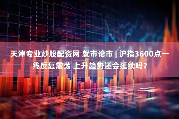 天津专业炒股配资网 就市论市 | 沪指3600点一线反复震荡 上升趋势还会延续吗？