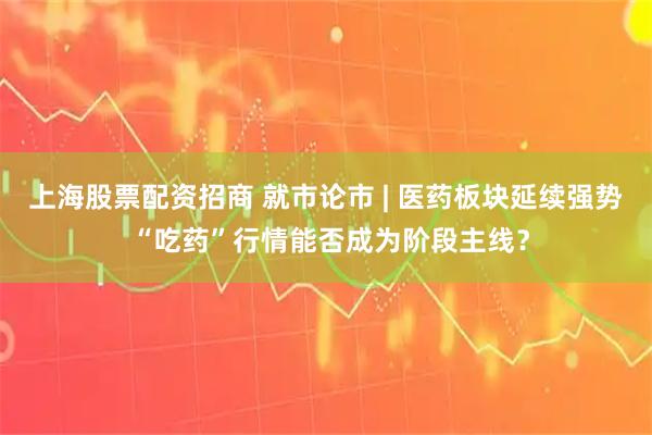 上海股票配资招商 就市论市 | 医药板块延续强势 “吃药”行情能否成为阶段主线？