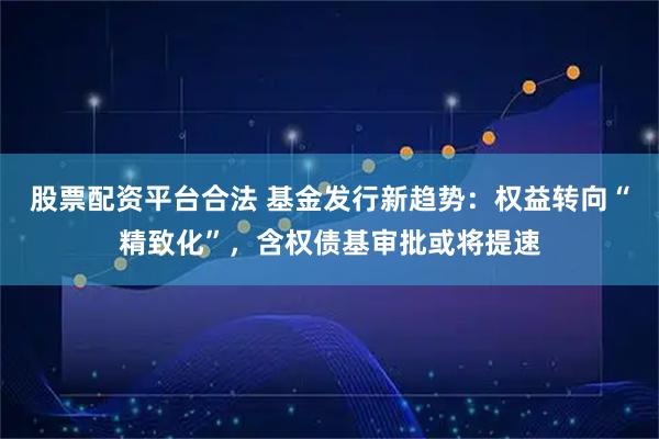 股票配资平台合法 基金发行新趋势：权益转向“精致化”，含权债基审批或将提速