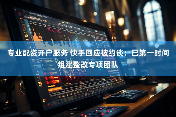 专业配资开户服务 快手回应被约谈：已第一时间组建整改专项团队