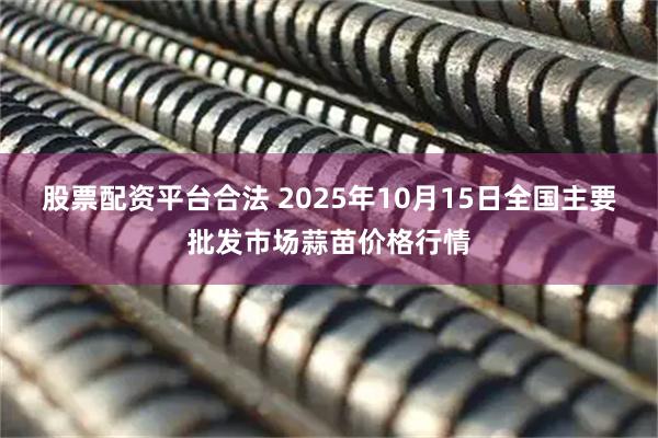 股票配资平台合法 2025年10月15日全国主要批发市场蒜苗价格行情