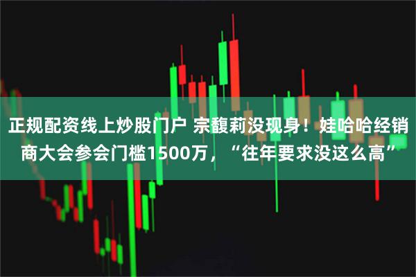 正规配资线上炒股门户 宗馥莉没现身！娃哈哈经销商大会参会门槛1500万，“往年要求没这么高”