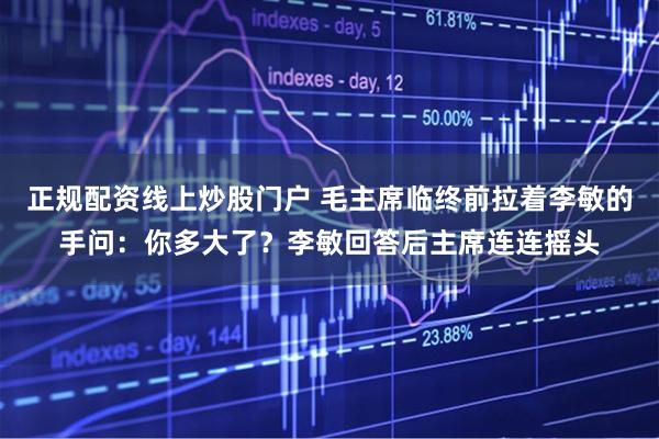 正规配资线上炒股门户 毛主席临终前拉着李敏的手问：你多大了？李敏回答后主席连连摇头