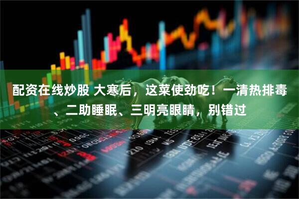 配资在线炒股 大寒后，这菜使劲吃！一清热排毒、二助睡眠、三明亮眼睛，别错过